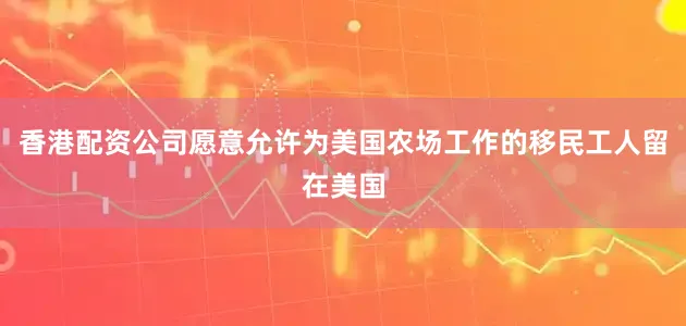 香港配资公司愿意允许为美国农场工作的移民工人留在美国