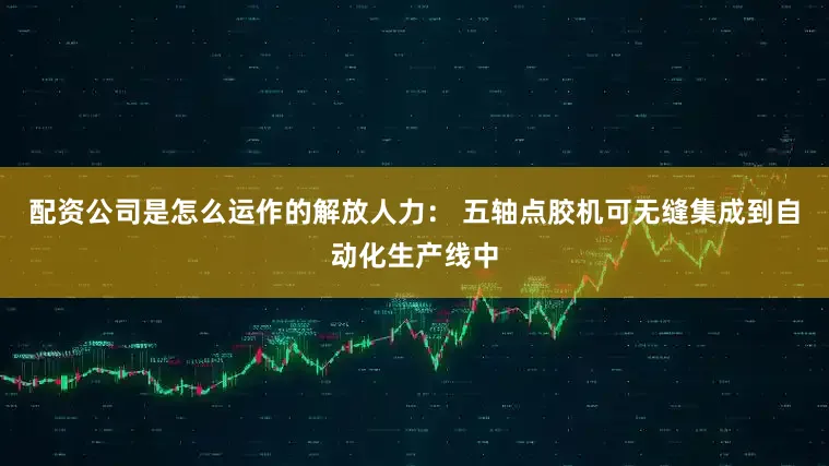 配资公司是怎么运作的解放人力： 五轴点胶机可无缝集成到自动化生产线中