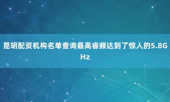 昆明配资机构名单查询最高睿频达到了惊人的5.8GHz
